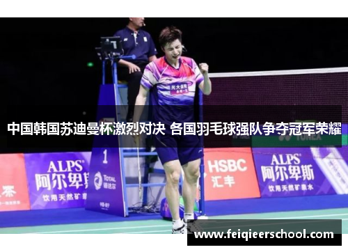 中国韩国苏迪曼杯激烈对决 各国羽毛球强队争夺冠军荣耀